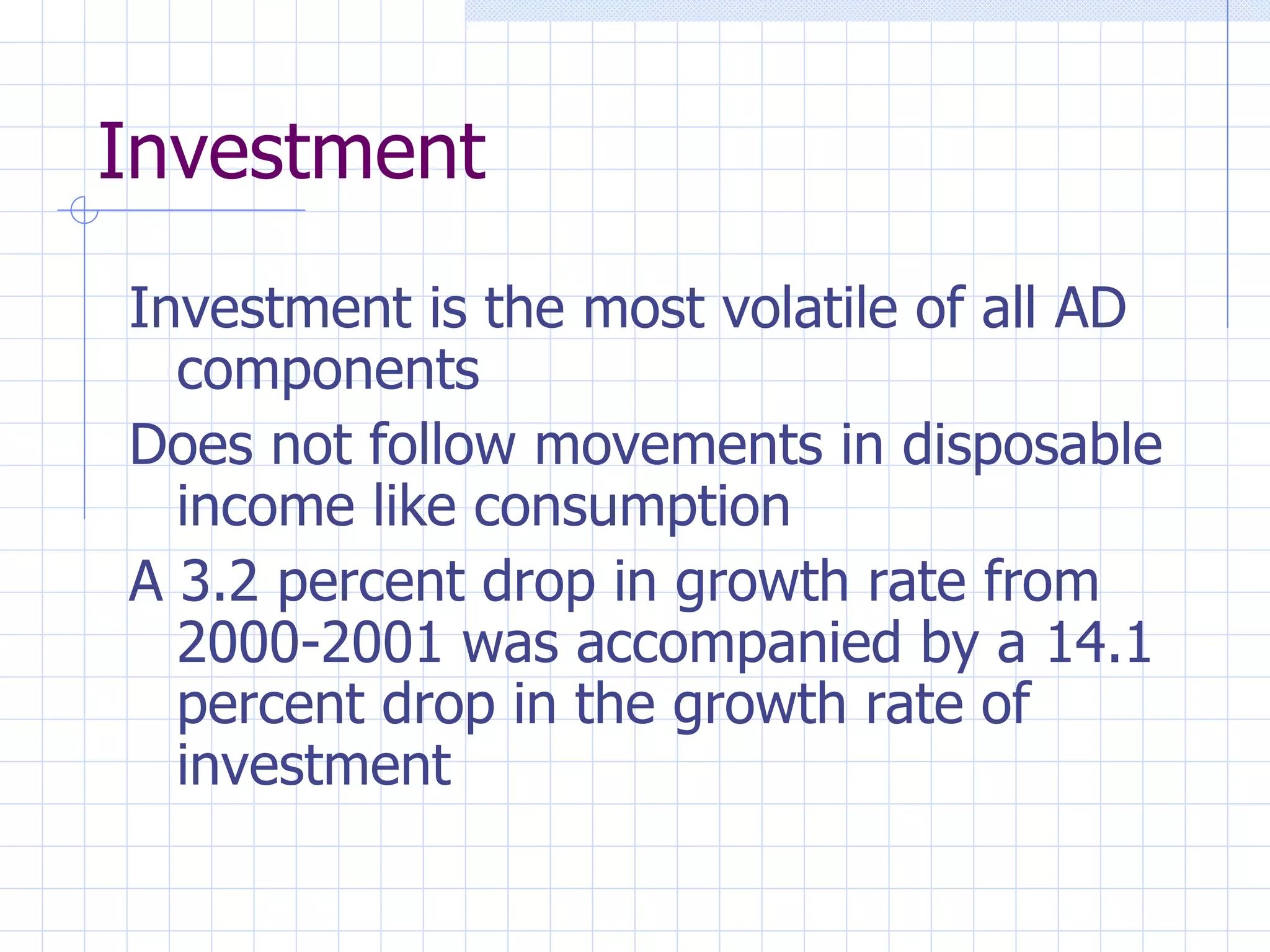 Investment Investment is the most volatile of all AD components Does not follow movements in disposable income like consumption A 3.2 percent drop in growth rate from 2000-2001 was accompanied by a 14.1 percent drop in the growth rate of investment 