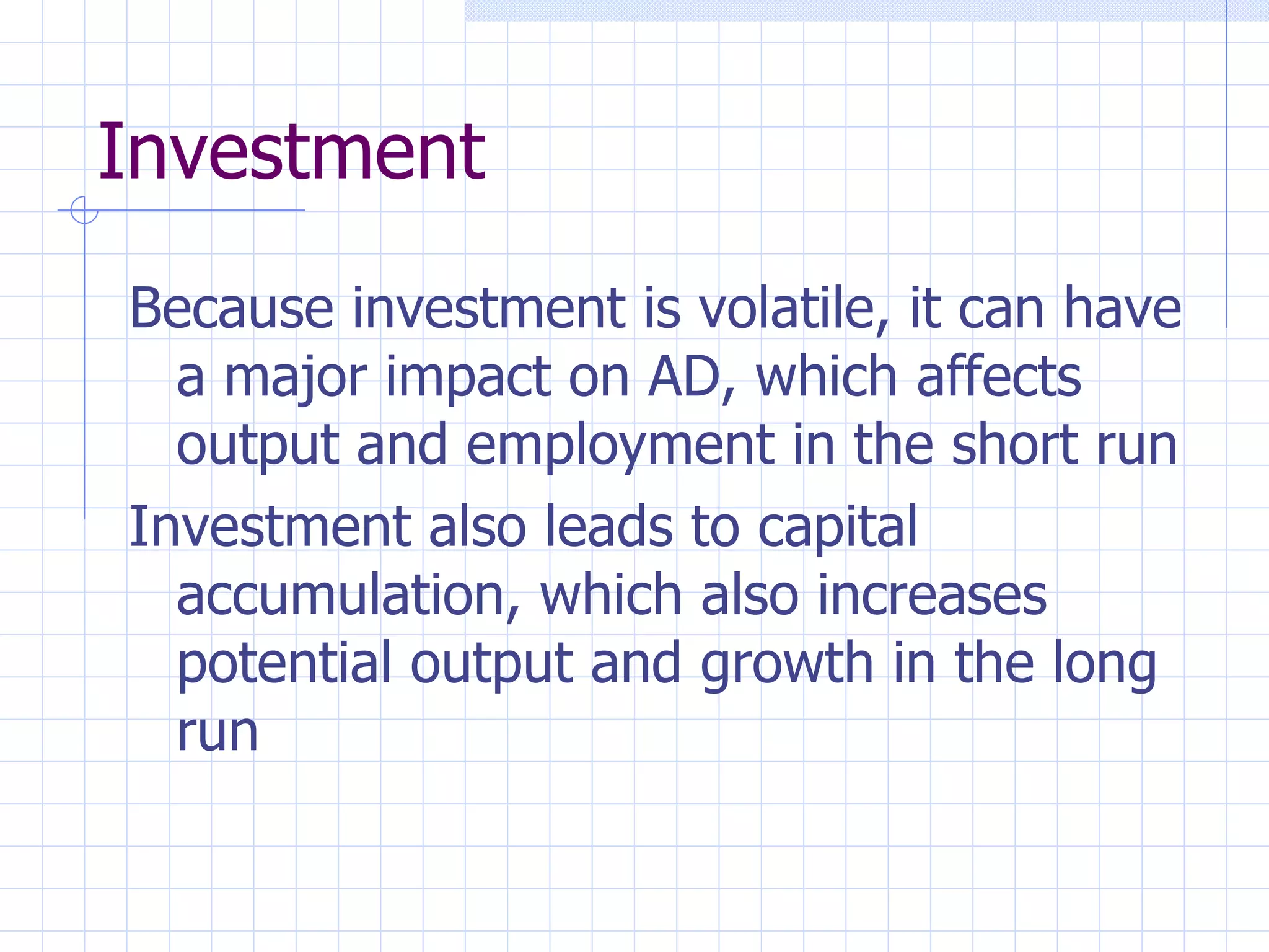 Investment Because investment is volatile, it can have a major impact on AD, which affects output and employment in the short run Investment also leads to capital accumulation, which also increases potential output and growth in the long run 