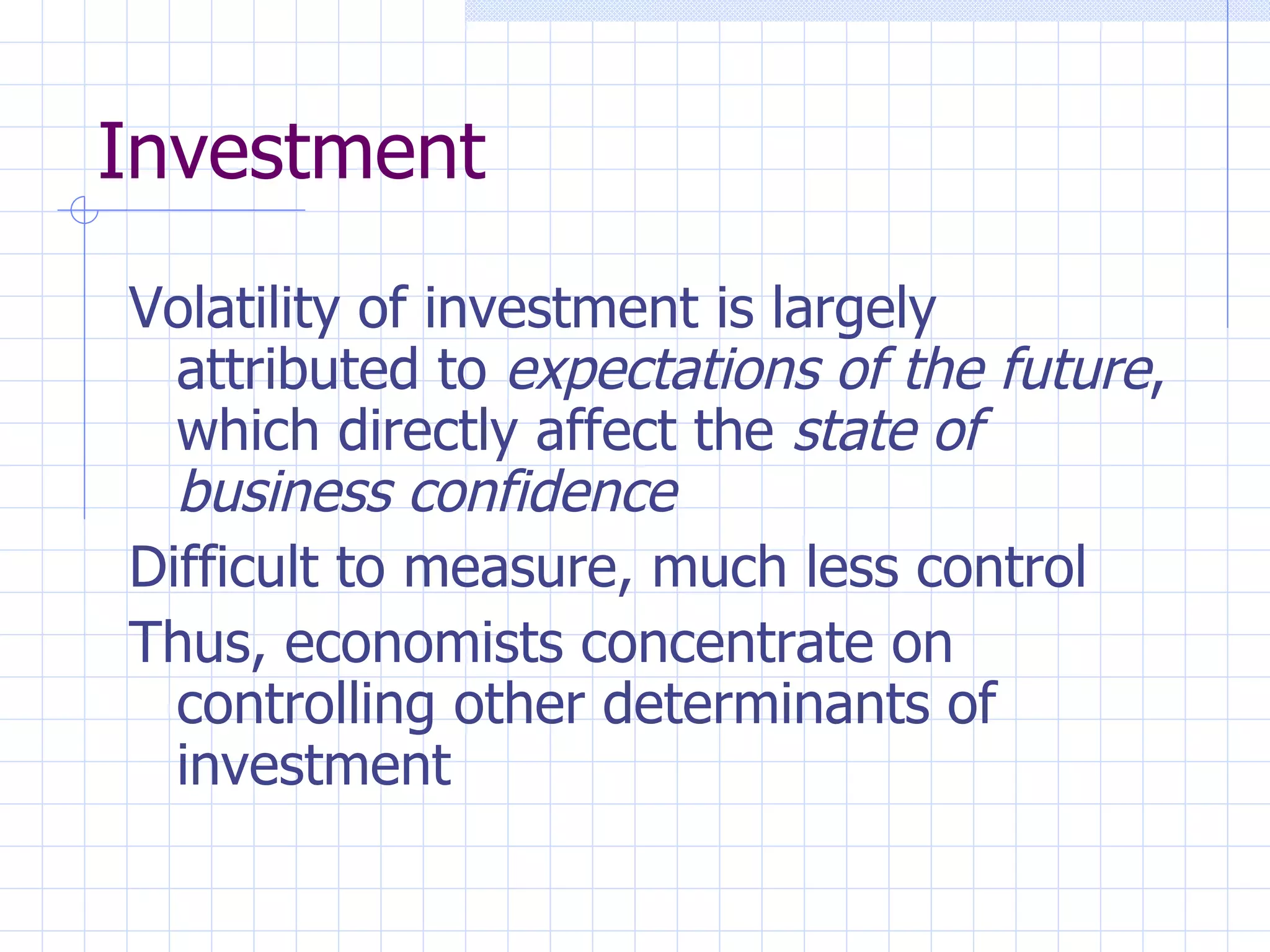 Investment Volatility of investment is largely attributed to  expectations of the future , which directly affect the  state of business confidence Difficult to measure, much less control Thus, economists concentrate on controlling other determinants of investment 