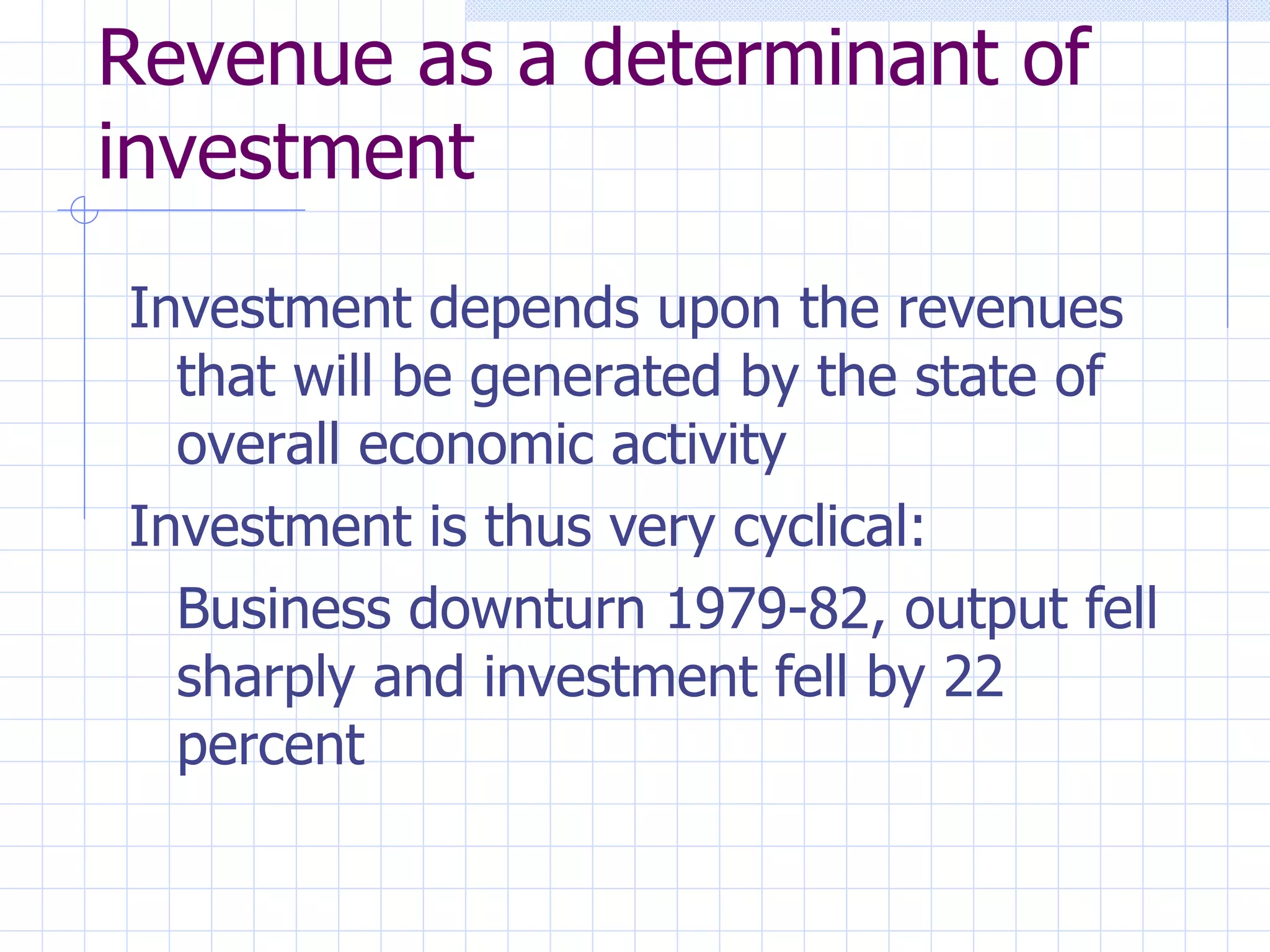Revenue as a determinant of investment Investment depends upon the revenues that will be generated by the state of overall economic activity Investment is thus very cyclical: Business downturn 1979-82, output fell sharply and investment fell by 22 percent 