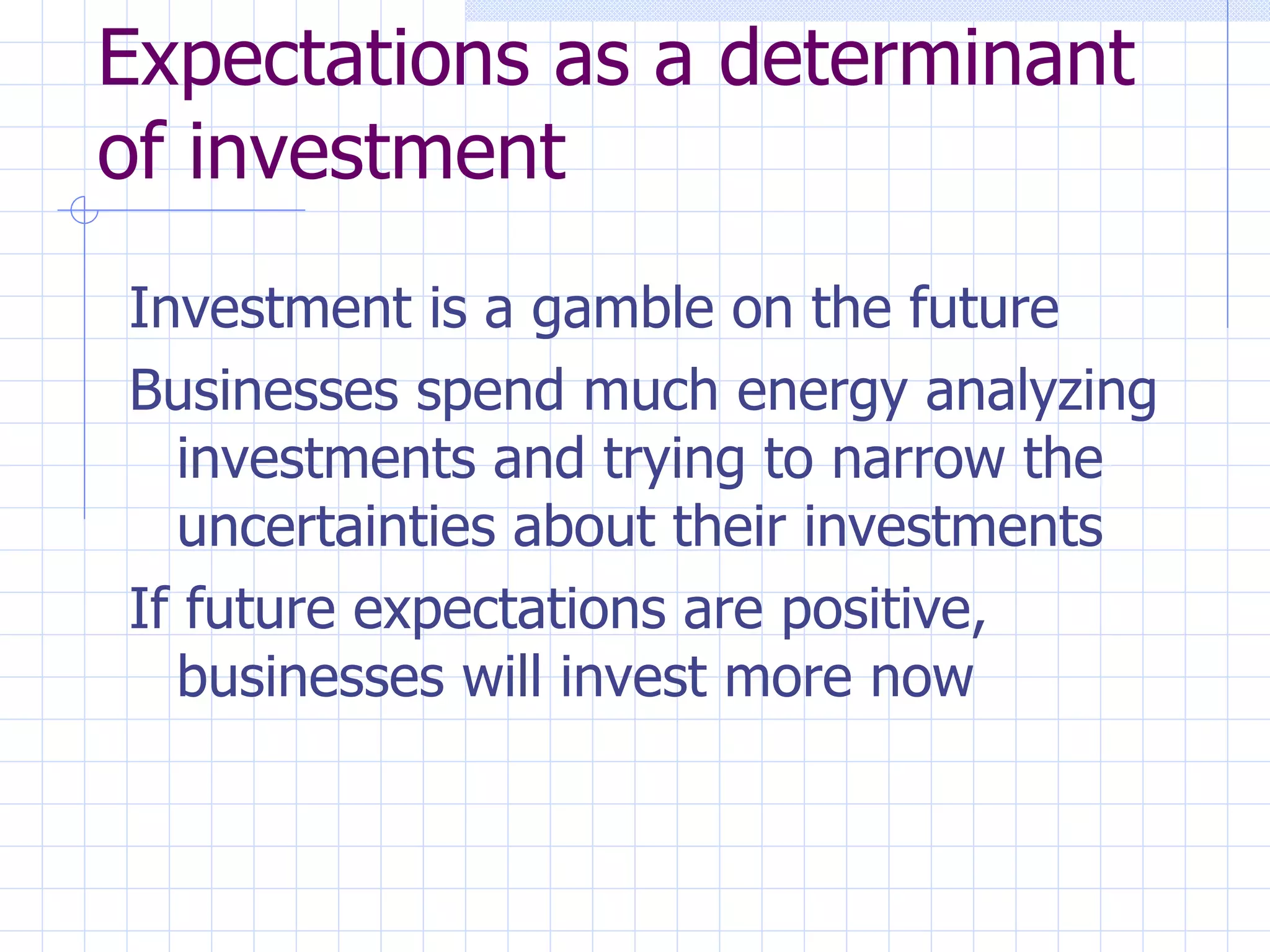 Expectations as a determinant of investment Investment is a gamble on the future Businesses spend much energy analyzing investments and trying to narrow the uncertainties about their investments If future expectations are positive, businesses will invest more now 
