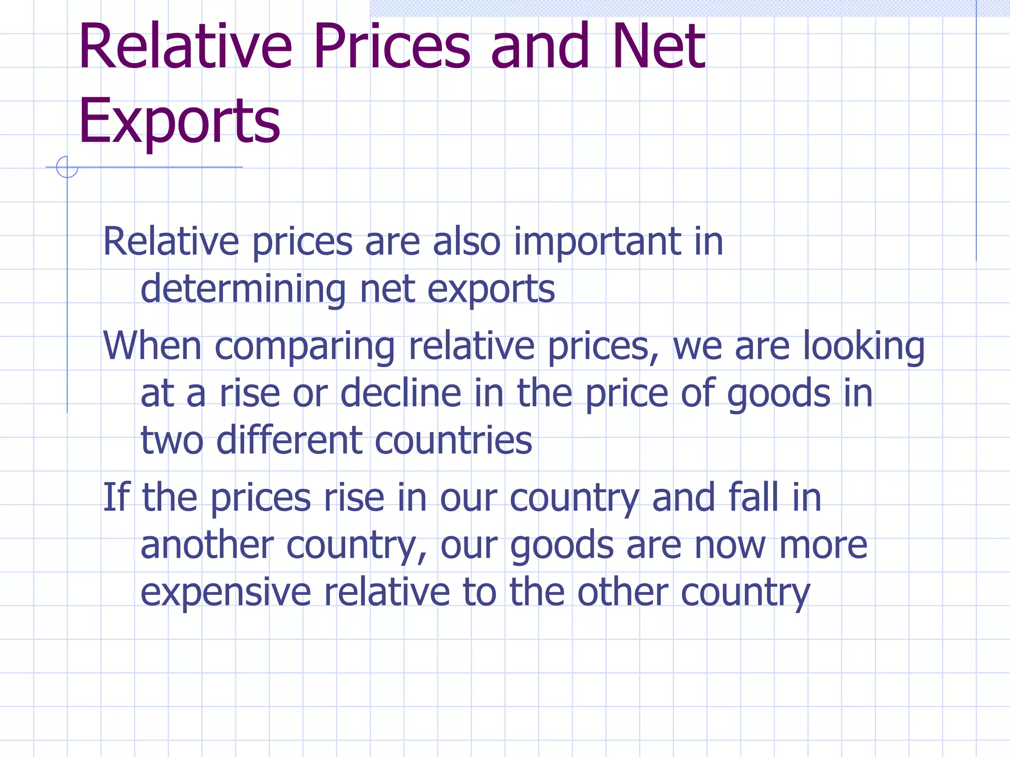 Relative Prices and Net Exports Relative prices are also important in determining net exports When comparing relative prices, we are looking at a rise or decline in the price of goods in two different countries If the prices rise in our country and fall in another country, our goods are now more expensive relative to the other country 