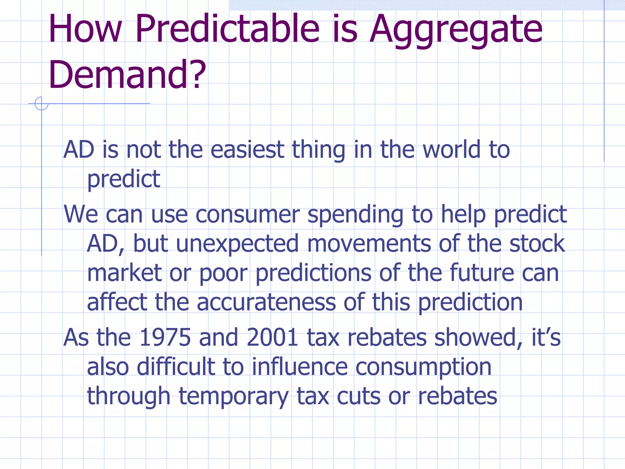 How Predictable is Aggregate Demand? AD is not the easiest thing in the world to predict We can use consumer spending to help predict AD, but unexpected movements of the stock market or poor predictions of the future can affect the accurateness of this prediction As the 1975 and 2001 tax rebates showed, it’s also difficult to influence consumption through temporary tax cuts or rebates  
