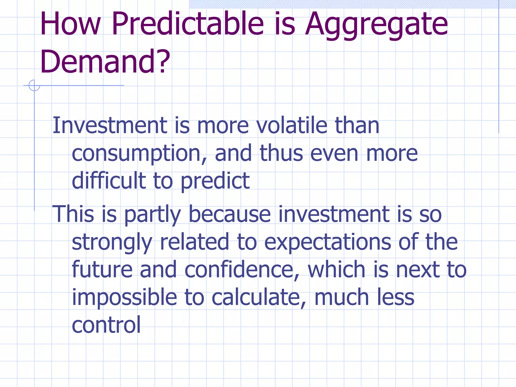 How Predictable is Aggregate Demand? Investment is more volatile than consumption, and thus even more difficult to predict This is partly because investment is so strongly related to expectations of the future and confidence, which is next to impossible to calculate, much less control 