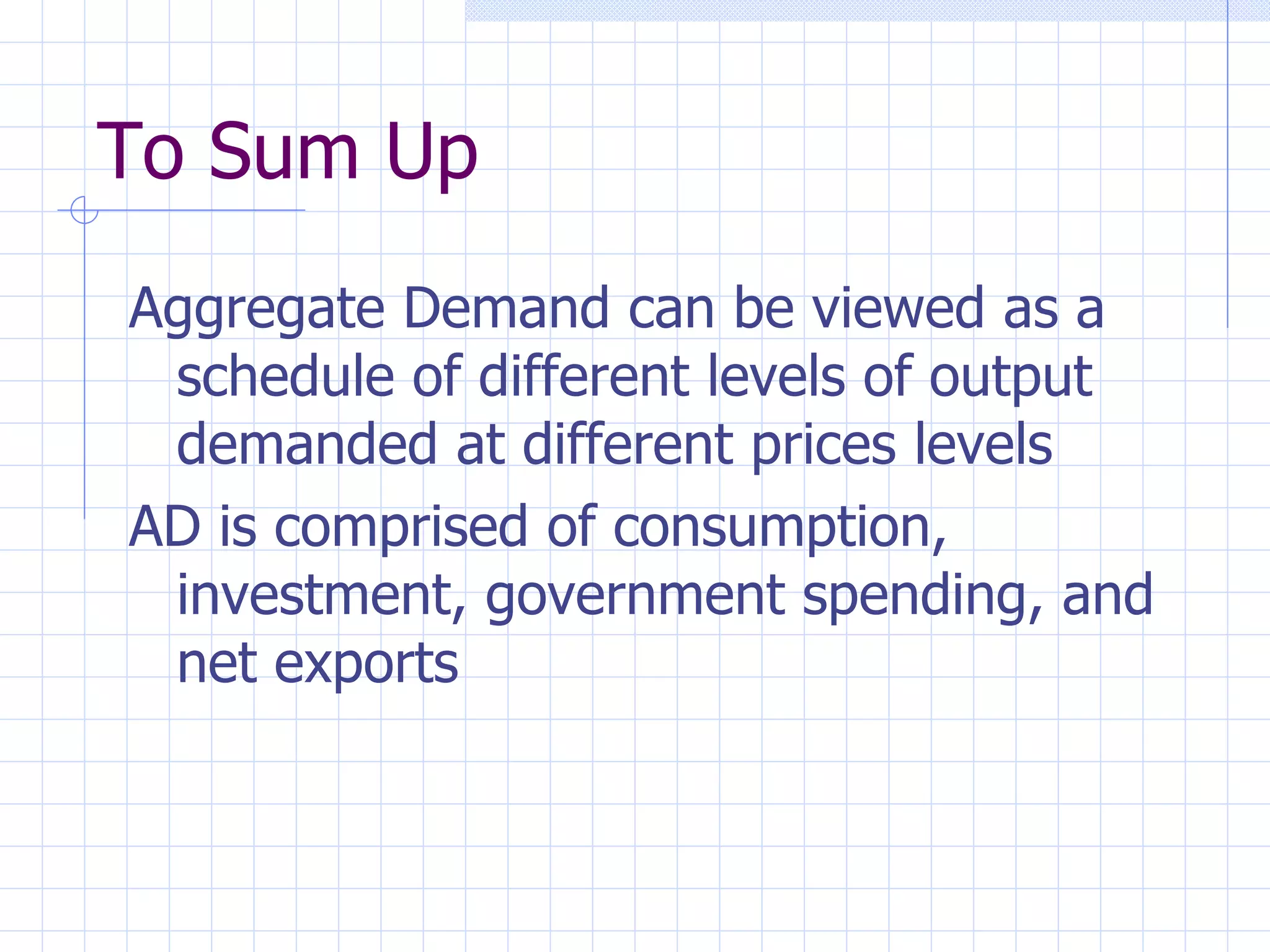 To Sum Up Aggregate Demand can be viewed as a schedule of different levels of output demanded at different prices levels AD is comprised of consumption, investment, government spending, and net exports 