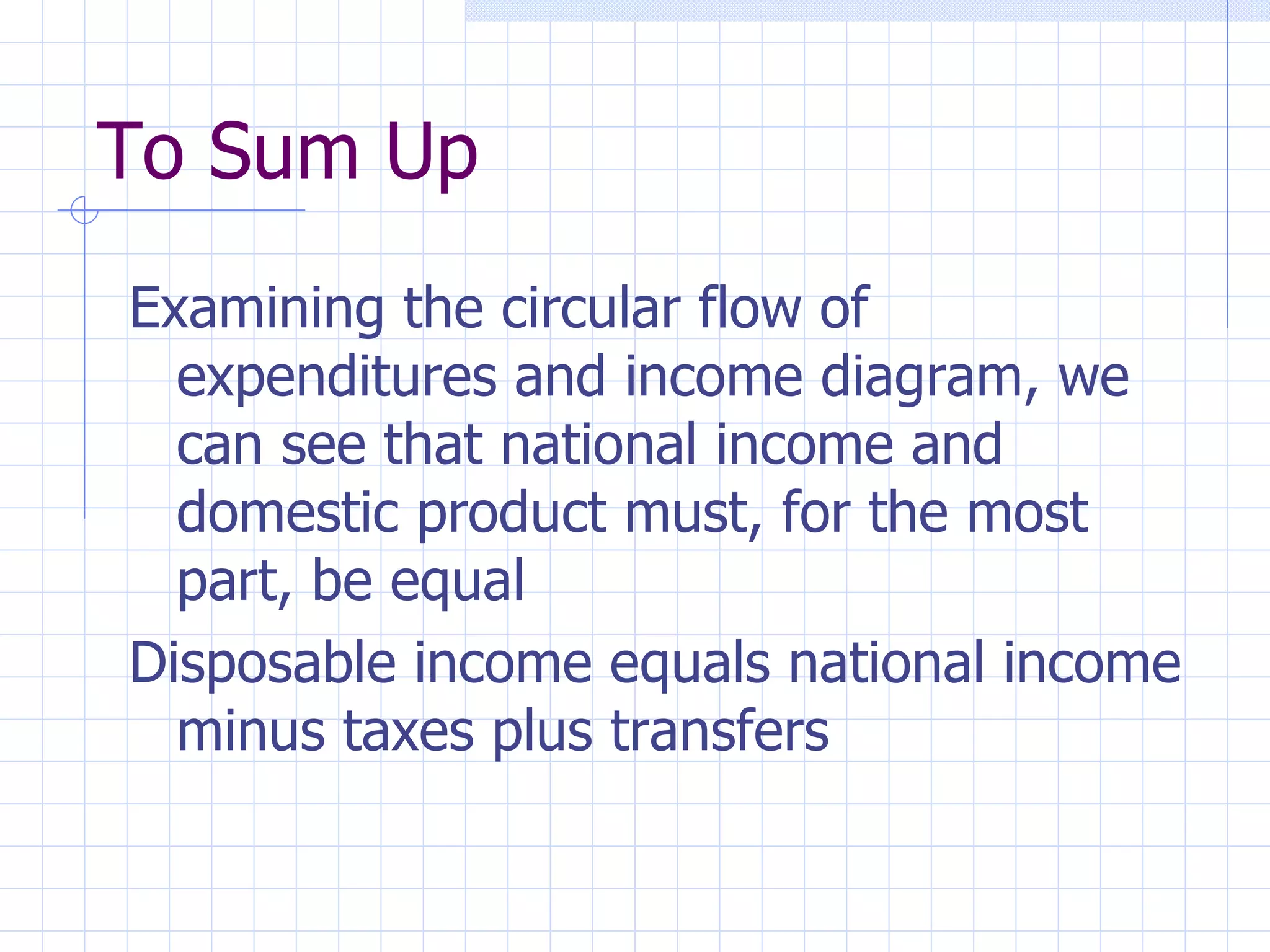 To Sum Up Examining the circular flow of expenditures and income diagram, we can see that national income and domestic product must, for the most part, be equal Disposable income equals national income minus taxes plus transfers 
