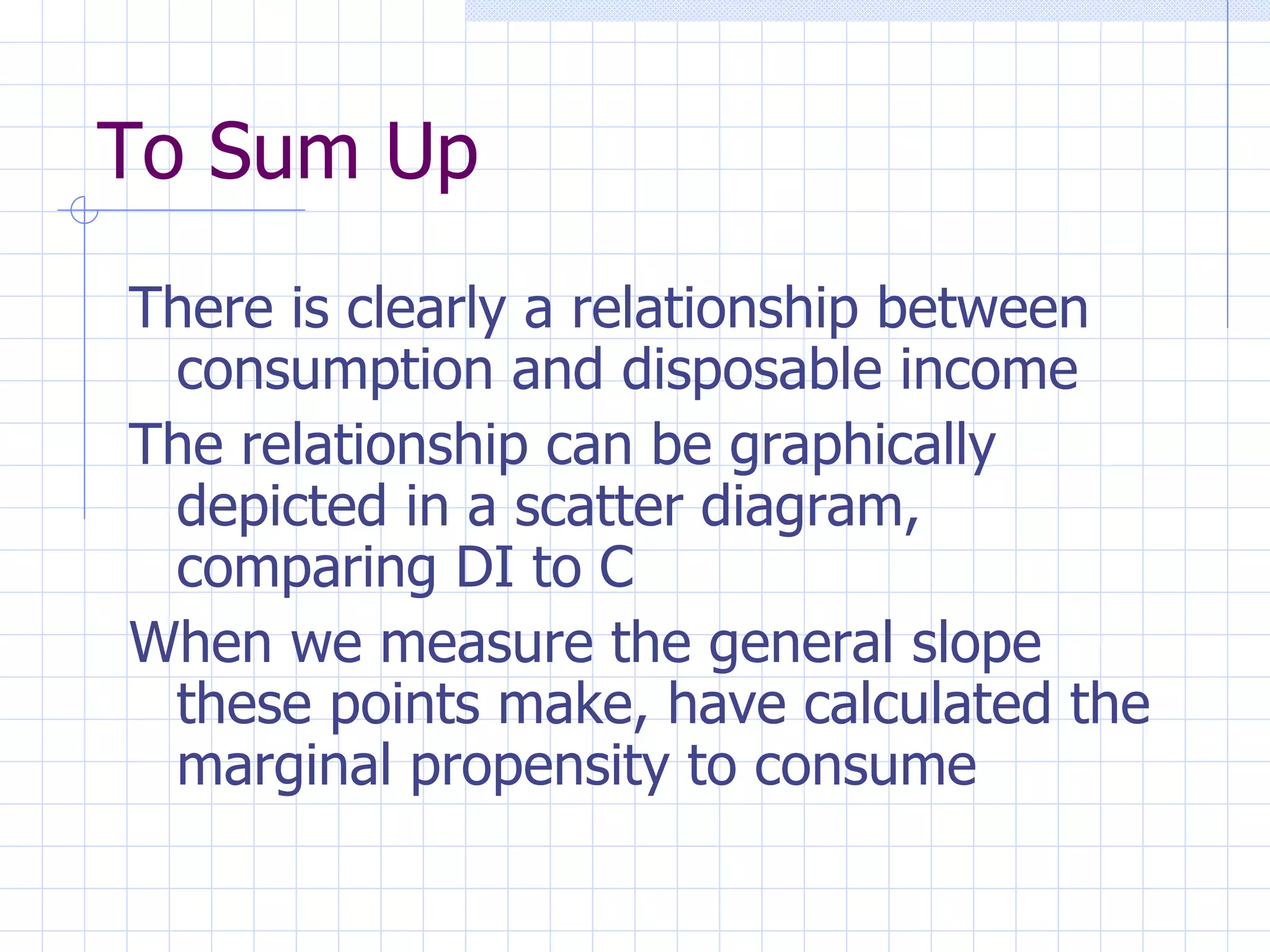 To Sum Up There is clearly a relationship between consumption and disposable income The relationship can be graphically depicted in a scatter diagram, comparing DI to C When we measure the general slope these points make, have calculated the marginal propensity to consume 