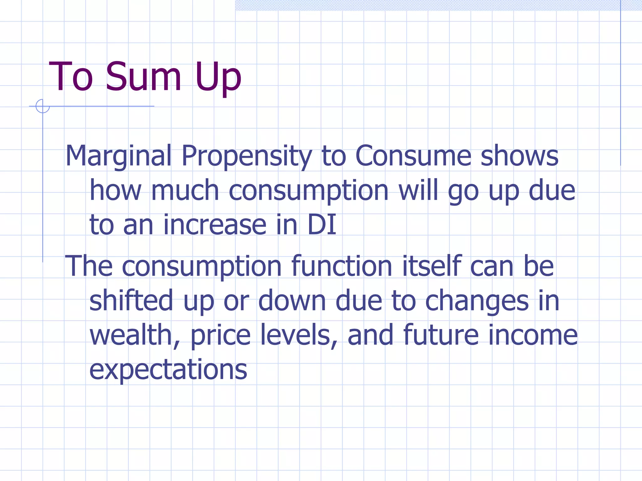 To Sum Up Marginal Propensity to Consume shows how much consumption will go up due to an increase in DI The consumption function itself can be shifted up or down due to changes in wealth, price levels, and future income expectations 