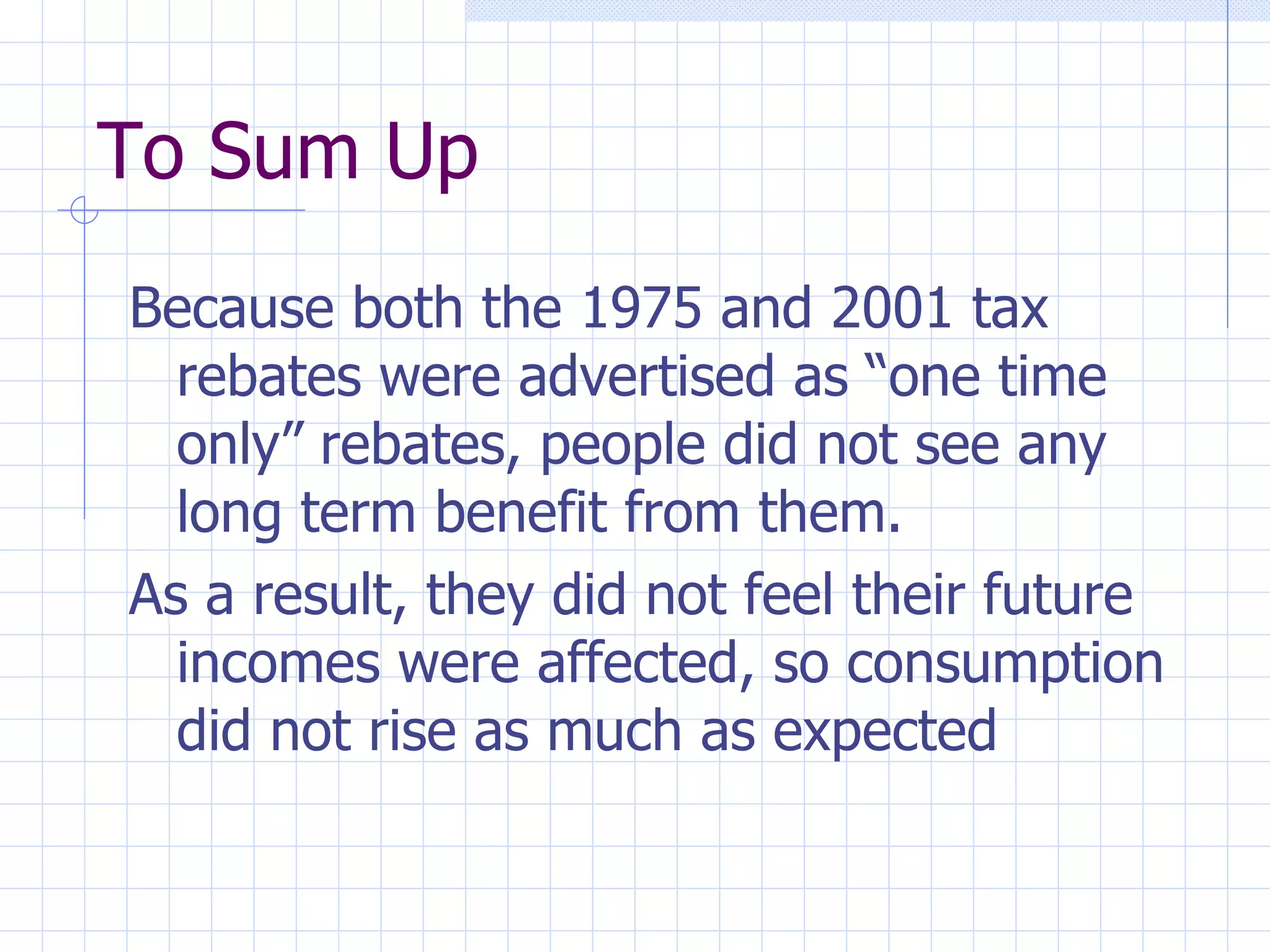 To Sum Up Because both the 1975 and 2001 tax rebates were advertised as “one time only” rebates, people did not see any long term benefit from them. As a result, they did not feel their future incomes were affected, so consumption did not rise as much as expected 