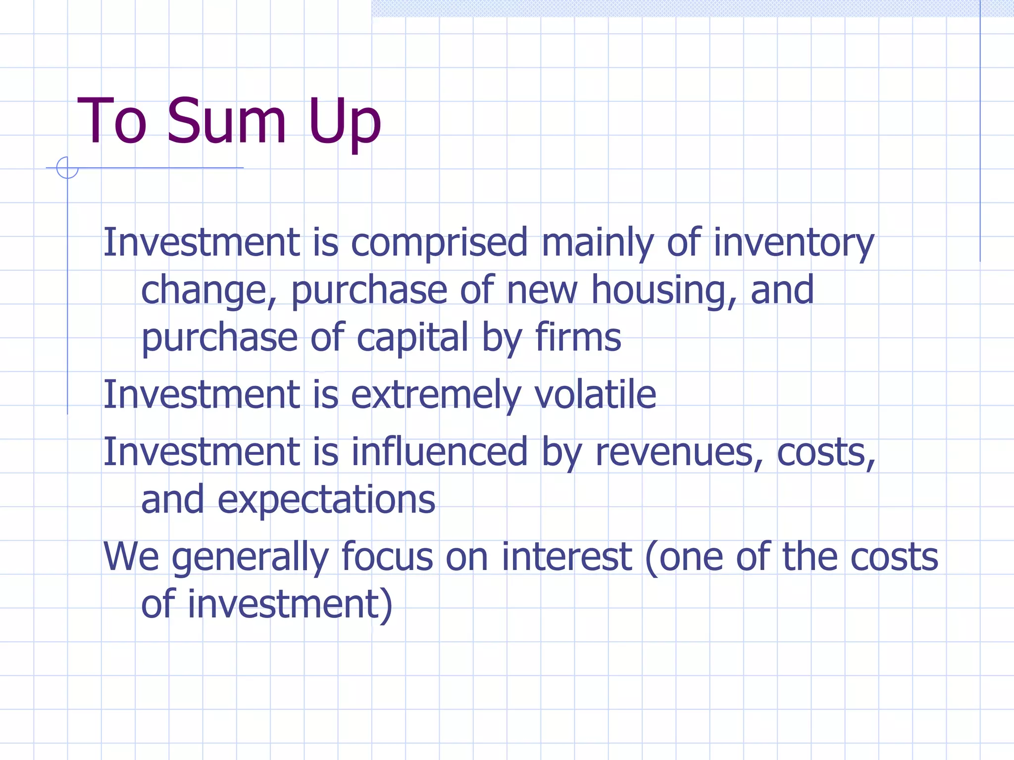 To Sum Up Investment is comprised mainly of inventory change, purchase of new housing, and purchase of capital by firms Investment is extremely volatile Investment is influenced by revenues, costs, and expectations We generally focus on interest (one of the costs of investment)  