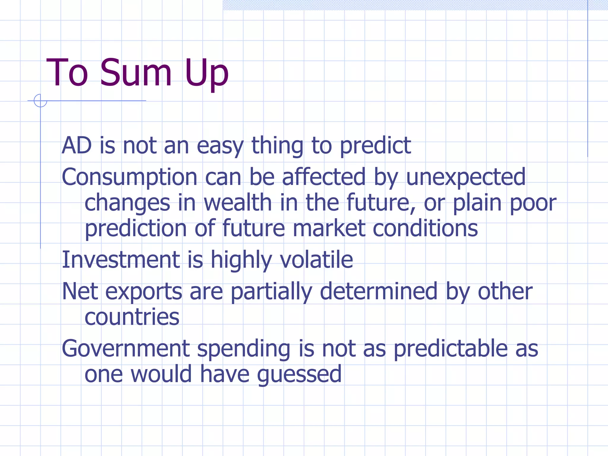 To Sum Up AD is not an easy thing to predict Consumption can be affected by unexpected changes in wealth in the future, or plain poor prediction of future market conditions Investment is highly volatile Net exports are partially determined by other countries Government spending is not as predictable as one would have guessed 