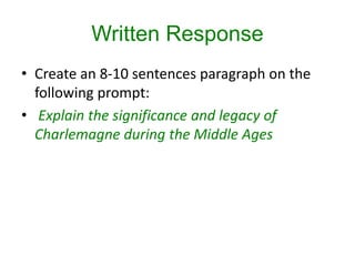 Written Response
• Create an 8-10 sentences paragraph on the
following prompt:
• Explain the significance and legacy of
Charlemagne during the Middle Ages
 