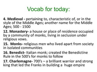 Vocab for today:
4. Medieval - pertaining to, characteristic of, or in the
style of the Middle Ages; another name for the Middle
Ages; 500 - 1500
12. Monastery- a house or place of residence occupied
by a community of monks, living in seclusion under
religious vows.
15. Monks- religious men who lived apart from society
in isolated communities
16. Benedict- Italian monk; created the Benedictine
Rule in the 500’s for monks to follow
17. Charlemagne- 700’s – a brilliant warrior and strong
king that led the Franks in building a huge empire
 