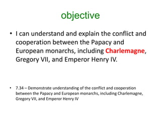 objective
• I can understand and explain the conflict and
cooperation between the Papacy and
European monarchs, including Charlemagne,
Gregory VII, and Emperor Henry IV.
• 7.34 – Demonstrate understanding of the conflict and cooperation
between the Papacy and European monarchs, including Charlemagne,
Gregory VII, and Emperor Henry IV
 
