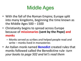 Middle Ages
• With the fall of the Roman Empire; Europe split
into many kingdoms, beginning the time known as
the Middle Ages 500 – 1500
• Christianity begins to spread across Europe
because of missionaries (sent by the Pope) and
monks
– Monks served as scribes and helped people read and
write – monks lived in monasteries
• An Italian monk named Benedict created rules that
monks followed called the Benedictine rule- turn
your books to page 502 and let’s read them
 