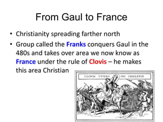 From Gaul to France
• Christianity spreading farther north
• Group called the Franks conquers Gaul in the
480s and takes over area we now know as
France under the rule of Clovis – he makes
this area Christian
 