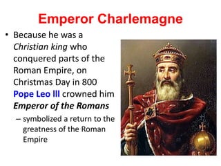 Emperor Charlemagne
• Because he was a
Christian king who
conquered parts of the
Roman Empire, on
Christmas Day in 800
Pope Leo lll crowned him
Emperor of the Romans
– symbolized a return to the
greatness of the Roman
Empire
 