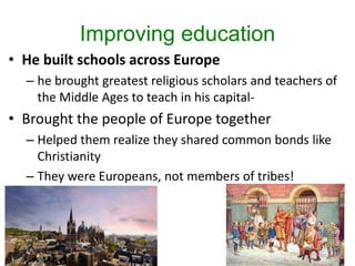 Improving education
• He built schools across Europe
– he brought greatest religious scholars and teachers of
the Middle Ages to teach in his capital-
• Brought the people of Europe together
– Helped them realize they shared common bonds like
Christianity
– They were Europeans, not members of tribes!
 