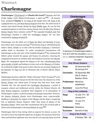 Charlemagne
A denarius of Charlemagne dated c.
812–814 with the inscription KAROLVS
IMP AVG (Karolus Imperator Augustus)
(in Latin)
Holy Roman Emperor
Reign 25 December 800 –
28 January 814
Coronation 25 December 800
Old St. Peter's
Basilica, Rome
Predecessor Monarchy
established
Successor Louis the Pious
King of the Lombards
Reign 10 July 774 – 28
January 814
Coronation 10 July 774
Pavia
Predecessor Desiderius
Successor Bernard of Italy
King of the Franks
Reign 9 October 768 – 28
Charlemagne
Charlemagne (/ˈʃɑːrləmeɪn/) or Charles the Great[a] (German: Karl der
Große, Italian: Carlo Magno/Carlomagno; 2 April 742[1][b] – 28 January
814), numbered Charles I, was King of the Franks from 768, King of the
Lombards from 774, and Holy Roman Emperor from 800. He united much of
western and central Europe during the Early Middle Ages. He was the first
recognised emperor to rule from western Europe since the fall of the Western
Roman Empire three centuries earlier.[2] The expanded Frankish state that
Charlemagne founded is called the Carolingian Empire. He was later
canonized by Antipope Paschal III.
Charlemagne was the eldest son of Pepin the Short and Bertrada of Laon,
born before their canonical marriage.[3] He became king in 768 following his
father's death, initially as co-ruler with his brother Carloman I. Carloman's
sudden death in December 771 under unexplained circumstances left
Charlemagne as the sole ruler of the Frankish Kingdom.[4] He continued his
father's policy towards the papacy and became its protector, removing the
Lombards from power in northern Italy and leading an incursion into Muslim
Spain. He campaigned against the Saxons to his east, Christianizing them
upon penalty of death and leading to events such as the Massacre of Verden.
He reached the height of his power in 800 when he was crowned "Emperor of
the Romans" by Pope Leo III on Christmas Day at Rome's Old St. Peter's
Basilica.
Charlemagne has been called the "Father of Europe" (Pater Europae),[c] as he
united most of Western Europe for the first time since the classical era of the
Roman Empire and united parts of Europe that had never been under
Frankish rule. His rule spurred the Carolingian Renaissance, a period of
energetic cultural and intellectual activity within the Western Church. All
Holy Roman Emperors considered their kingdoms to be descendants of
Charlemagne's empire, as did the French and German monarchies. However,
the Eastern Orthodox Church views Charlemagne more controversially,
labelling as heterodox his support of the filioque and the Pope's recognizing
him as legitimate Roman Emperor rather than Irene of Athens of the
Byzantine Empire. These and other machinations led to the eventual split of
Rome and Constantinople in the Great Schism of 1054.[5][d]
Charlemagne died in 814, having ruled as emperor for almost 14 years. He
was laid to rest in his imperial capital city of Aachen. He married at least four
times and had three legitimate sons, but only his son Louis the Pious survived
 