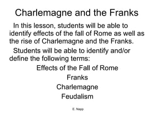 Charlemagne and the Franks In this lesson, students will be able to identify effects of the fall of Rome as well as the rise of Charlemagne and the Franks. Students will be able to identify and/or define the following terms: Effects of the Fall of Rome Franks Charlemagne Feudalism 