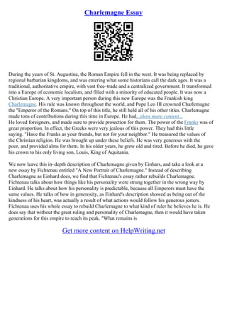 Charlemagne Essay
During the years of St. Augustine, the Roman Empire fell in the west. It was being replaced by
regional barbarian kingdoms, and was entering what some historians call the dark ages. It was a
traditional, authoritative empire, with vast free–trade and a centralized government. It transformed
into a Europe of economic localism, and filled with a minority of educated people. It was now a
Christian Europe. A very important person during this new Europe was the Frankish king
Charlemagne. His rule was known throughout the world, and Pope Leo III crowned Charlemagne
the "Emperor of the Romans." On top of this title, he still held all of his other titles. Charlemagne
made tons of contributions during this time in Europe. He had...show more content...
He loved foreigners, and made sure to provide protection for them. The power of the Franks was of
great proportion. In effect, the Greeks were very jealous of this power. They had this little
saying. "Have the Franks as your friends, but not for your neighbor." He treasured the values of
the Christian religion. He was brought up under these beliefs. He was very generous with the
poor, and provided alms for them. In his older years, he grew old and tired. Before he died, he gave
his crown to his only living son, Louis, King of Aquitania.
We now leave this in–depth description of Charlemagne given by Einhars, and take a look at a
new essay by Fichtenau entitled "A New Portrait of Charlemagne." Instead of describing
Charlemagne as Einhard does, we find that Fichtenau's essay rather rebuilds Charlemagne.
Fichtenau talks about how things like his personality were strung together in the wrong way by
Einhard. He talks about how his personality is predictable, because all Emperors must have the
same values. He talks of how in generosity, as Einhard's description showed as being out of the
kindness of his heart, was actually a result of what actions would follow his generous jesters.
Fichtenau uses his whole essay to rebuild Charlemagne to what kind of ruler he believes he is. He
does say that without the great ruling and personality of Charlemagne, then it would have taken
generations for this empire to reach its peak. "What remains is
Get more content on HelpWriting.net
 