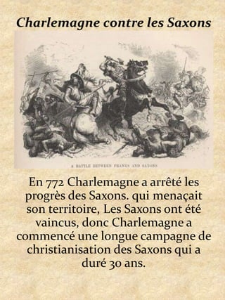 Charlemagne contre les SaxonsEn 772 Charlemagne a arrêté les progrès des Saxons. qui menaçait son territoire, Les Saxons ont été vaincus, donc Charlemagne a commencé une longue campagne de christianisation des Saxons qui a duré 30 ans.