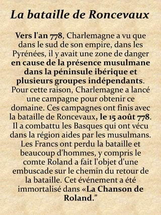 La bataille de RoncevauxVers l'an 778, Charlemagne a vu que dans le sud de son empire, dans les Pyrénées, il y avait une zone de danger en cause de la présence musulmane dans la péninsule ibérique et plusieurs groupes indépendants. Pour cette raison, Charlemagne a lancé une campagne pour obtenir ce domaine. Ces campagnes ont finis avec  la bataille de Roncevaux, le 15 août 778. Il a combattu les Basques qui ont vécu dans la région aides par les musulmans. Les Francs ont perdu la bataille et beaucoup d'hommes, y compris le comte Roland a fait l'objet d'une embuscade sur le chemin du retour de la bataille. Cet événement a été immortalisé dans «La Chanson de Roland."