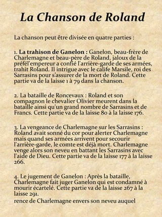 La Chanson de RolandLa chanson peut être divisée en quatre parties :1. La trahison de Ganelon : Ganelon, beau-frère de Charlemagne et beau-père de Roland, jaloux de la préfél'empereur a confié l'arrière-garde de ses armées, trahit Roland. Il intrigue avec le calife Marsile, roi des Sarrasins pour s’assurer de la mort de Roland. Cette partie va de la laisse 1 à 79 dans la chanson.2. La bataille de Roncevaux : Roland et son compagnon le chevalier Olivier meurent dans la bataille ainsi qu'un grand nombre de Sarrasins et de Francs. Cette partie va de la laisse 80 à la laisse 176.3. La vengeance de Charlemagne sur les Sarrasins : Roland avait sonné du cor pour alerter Charlemagne mais quand ses armées arrivent pour secourir l'arrière-garde, le comte est déjà mort. Charlemagne venge alors son neveu en battant les Sarrasins avec l'aide de Dieu. Cette partie va de la laisse 177 à la laisse 266.4. Le jugement de Ganelon : Après la bataille, Charlemagne fait juger Ganelon qui est condamné à mourir écartelé. Cette partie va de la laisse 267 à la laisse 291.rencede Charlemagne envers son neveu auquel