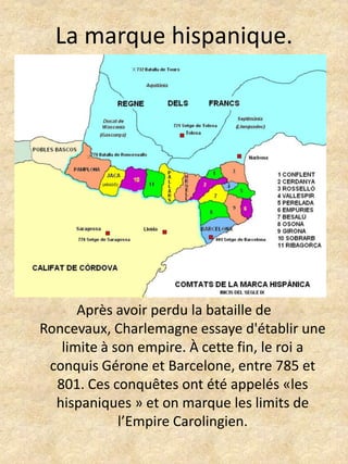 La marque hispanique.Après avoir perdu la bataille de Roncevaux, Charlemagne essaye d'établir une limite à son empire. À cette fin, le roi a conquis Gérone et Barcelone, entre 785 et 801. Ces conquêtes ont été appelés «les hispaniques » et on marque les limits de l’Empire Carolingien.