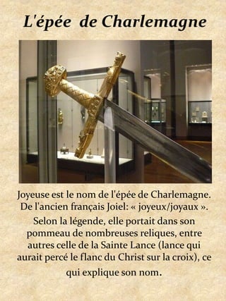 L'épée  de CharlemagneJoyeuse est le nom de l'épée de Charlemagne. De l'ancien français Joiel: « joyeux/joyaux ».Selon la légende, elle portait dans son pommeau de nombreuses reliques, entre autres celle de la Sainte Lance (lance qui aurait percé le flanc du Christ sur la croix), ce qui explique son nom.