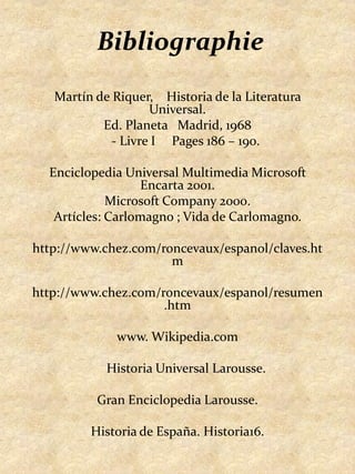 BibliographieMartín de Riquer,    Historia de la LiteraturaUniversal.Ed. Planeta   Madrid, 1968     - Livre I     Pages 186 – 190. EnciclopediaUniversalMultimedia Microsoft Encarta 2001.Microsoft Company 2000.Artícles: Carlomagno ; Vida de Carlomagno. http://www.chez.com/roncevaux/espanol/claves.htm http://www.chez.com/roncevaux/espanol/resumen.htmwww. Wikipedia.com 	Historia Universal Larousse.	 GranEnciclopedia Larousse. Historia de España. Historia16.