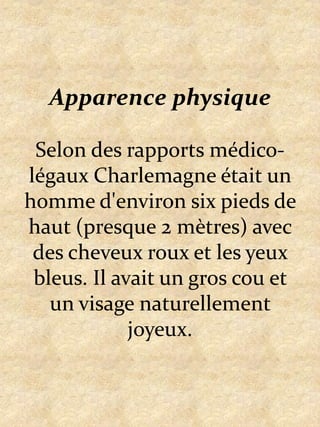 Apparence physiqueSelon des rapports médico-légaux Charlemagne était un homme d'environ six pieds de haut (presque 2 mètres) avec des cheveux roux et les yeux bleus. Il avait un gros cou et un visage naturellement joyeux.