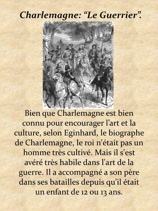 Charlemagne: “Le Guerrier”.Bien que Charlemagne est bien connu pour encourager l’art et la culture, selon Eginhard, le biographe de Charlemagne, le roi n'était pas un homme très cultivé. Mais il s'est avéré très habile dans l'art de la guerre. Il a accompagné a son père dans ses batailles depuis qu’il était un enfant de 12 ou 13 ans.