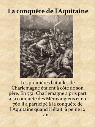 La conquête de l’Aquitaine Les premières batailles de Charlemagne étaient à côté de son père. En 751, Charlemagne a pris part à la conquête des Mérovingiens et en 760 il a participé à la conquête de l'Aquitaine quand il était  à peine 12 ans.