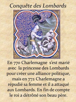 Conquête des LombardsEn 770 Charlemagne  s’est marié avec  la princesse des Lombards pour créer une alliance politique, mais en 772 Charlemagne a répudié sa femme et il a attaqué aux Lombards. En fin de compte le roi a détrôné son beau père.