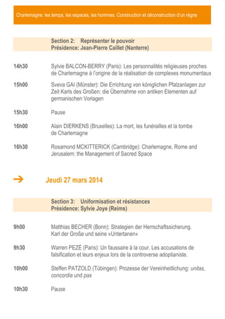 Charlemagne: les temps, les espaces, les hommes. Construction et déconstruction d’un règne
Section 2: Représenter le pouvoir
Présidence: Jean-Pierre Caillet (Nanterre)
14h30 Sylvie BALCON-BERRY (Paris): Les personnalités religieuses proches
de Charlemagne à l’origine de la réalisation de complexes monumentaux
15h00 Sveva GAI (Münster): Die Errichtung von königlichen Pfalzanlagen zur
Zeit Karls des Großen: die Übernahme von antiken Elementen auf
germanischen Vorlagen
15h30 Pause
16h00 Alain DIERKENS (Bruxelles): La mort, les funérailles et la tombe
de Charlemagne
16h30 Rosamond MCKITTERICK (Cambridge): Charlemagne, Rome and
Jerusalem: the Management of Sacred Space
Jeudi 27 mars 2014
Section 3: Uniformisation et résistances
Présidence: Sylvie Joye (Reims)
9h00 Matthias BECHER (Bonn): Strategien der Herrschaftssicherung.
Karl der Große und seine »Untertanen«
9h30 Warren PEZÉ (Paris): Un faussaire à la cour. Les accusations de
falsification et leurs enjeux lors de la controverse adoptianiste.
10h00 Steffen PATZOLD (Tübingen): Prozesse der Vereinheitlichung: unitas,
concordia und pax
10h30 Pause
 