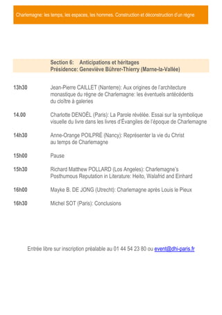 Charlemagne: les temps, les espaces, les hommes. Construction et déconstruction d’un règne
Section 6: Anticipations et héritages
Présidence: Geneviève Bührer-Thierry (Marne-la-Vallée)
13h30 Jean-Pierre CAILLET (Nanterre): Aux origines de l’architecture
monastique du règne de Charlemagne: les éventuels antécédents
du cloître à galeries
14.00 Charlotte DENOËL (Paris): La Parole révélée. Essai sur la symbolique
visuelle du livre dans les livres d’Évangiles de l’époque de Charlemagne
14h30 Anne-Orange POILPRÉ (Nancy): Représenter la vie du Christ
au temps de Charlemagne
15h00 Pause
15h30 Richard Matthew POLLARD (Los Angeles): Charlemagne’s
Posthumous Reputation in Literature: Heito, Walafrid and Einhard
16h00 Mayke B. DE JONG (Utrecht): Charlemagne après Louis le Pieux
16h30 Michel SOT (Paris): Conclusions
Entrée libre sur inscription préalable au 01 44 54 23 80 ou event@dhi-paris.fr
 