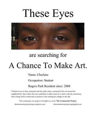 These Eyes


                      are searching for
A Chance To Make Art.
                     Name: Charlene
                     Occupation: Student
                     Rogers Park Resident since: 2008
Charlene loves to draw and paint and she really enjoys seeing all of the art around the
neighborhood. She wishes that she could help to make some art to share with the community.
She is doing well in school and is excited to start looking for colleges in the fall.

         This community art project is brought to you by The Community Project.
    thecommunityprojectorg.wordpress.com             thecommunityprojectorg@gmail.com
 