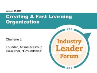 Creating A Fast Learning Organization January 27, 2009 Charlene Li Founder, Altimeter Group Co-author, “Groundswell” 