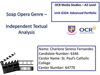OCR Media Studies – A2 Level

Soap Opera Genre –

Unit G324: Advanced Portfolio

Independent Textual
Analysis
Name: Charlene Serena Fernandes
Candidate Number: 6346
Center Name: St. Paul’s Catholic
College
Center Number: 64770

 