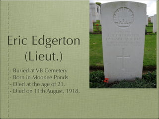 Eric Edgerton
   (Lieut.)
- Buried at VB Cemetery
- Born in Moonee Ponds
- Died at the age of 21.
- Died on 11th August, 1918.
 