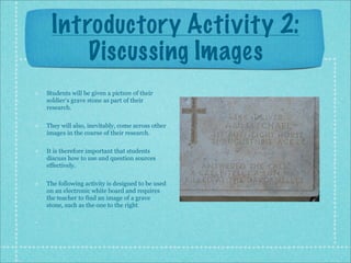 Introductory Activity 2:
     Discussing Images
Students will be given a picture of their
soldier’s grave stone as part of their
research.

They will also, inevitably, come across other
images in the course of their research.

It is therefore important that students
discuss how to use and question sources
effectively.

The following activity is designed to be used
on an electronic white board and requires
the teacher to find an image of a grave
stone, such as the one to the right.
 