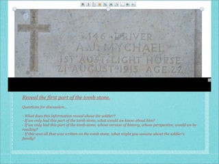 Reveal the first part of the tomb stone.
Questions for discussion...

- What does this information reveal about the soldier?
- If we only had this part of the tomb stone, what would we know about him?
- If we only had this part of the tomb stone, whose version of history, whose perspective, would we be
reading?
- If this was all that was written on the tomb stone, what might you assume about the soldier’s
family?
 