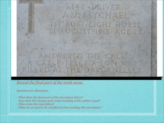 Reveal the final part of the tomb stone.

Questions for discussion..

- What does this final part of the inscription tell us?
- How does this change your understanding of the soldier’s past?
- Who wrote this inscription?
- What do we need to be mindful of when reading this inscription?
 