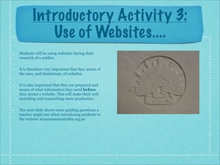 Introductory Activity 3:
           Use of Websites....
Students will be using websites during their
research of a soldier.

It is therefore very important that they aware of
the uses, and limitations, of websites.

It is also important that they are prepared and
aware of what information they need before
they access a website. This will make their web
searching and researching more productive.

The next slide shows some guiding questions a
teacher might use when introducing students to
the website monumentaustralia.org.au
 