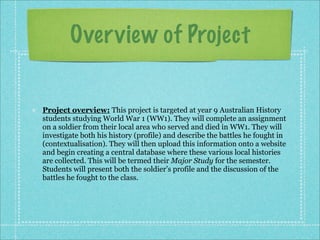 Over view of Project


Project overview: This project is targeted at year 9 Australian History
students studying World War 1 (WW1). They will complete an assignment
on a soldier from their local area who served and died in WW1. They will
investigate both his history (profile) and describe the battles he fought in
(contextualisation). They will then upload this information onto a website
and begin creating a central database where these various local histories
are collected. This will be termed their Major Study for the semester.
Students will present both the soldier’s profile and the discussion of the
battles he fought to the class.
 