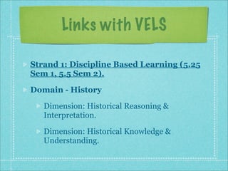 Links with VELS

Strand 1: Discipline Based Learning (5.25
Sem 1, 5.5 Sem 2).

Domain - History

   Dimension: Historical Reasoning &
   Interpretation.

   Dimension: Historical Knowledge &
   Understanding.
 