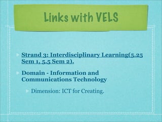 Links with VELS


Strand 3: Interdisciplinary Learning(5.25
Sem 1, 5.5 Sem 2).

Domain - Information and
Communications Technology

   Dimension: ICT for Creating.
 