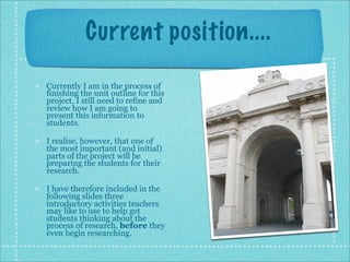 Current position....

Currently I am in the process of
finishing the unit outline for this
project. I still need to refine and
review how I am going to
present this information to
students.

I realise, however, that one of
the most important (and initial)
parts of the project will be
preparing the students for their
research.

I have therefore included in the
following slides three
introductory activities teachers
may like to use to help get
students thinking about the
process of research, before they
even begin researching.
 
