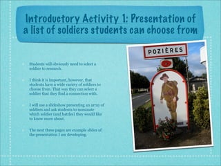 Introductory Activity 1: Presentation of
a list of soldiers students can choose from


 Students will obviously need to select a
 soldier to research.

 I think it is important, however, that
 students have a wide variety of soldiers to
 choose from. That way they can select a
 soldier that they find a connection with.

 I will use a slideshow presenting an array of
 soldiers and ask students to nominate
 which soldier (and battles) they would like
 to know more about.

 The next three pages are example slides of
 the presentation I am developing.
 